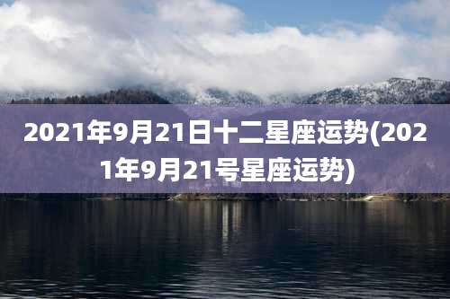 2021年9月21日十二星座运势(2021年9月21号星座运势)