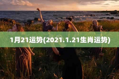 1月21运势(2021.1.21生肖运势)