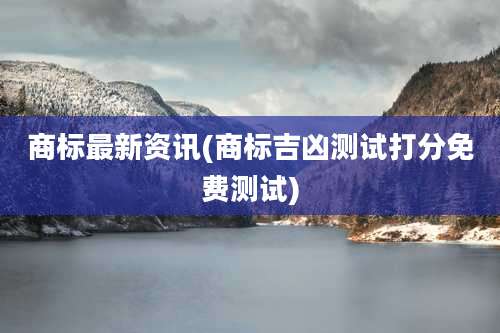 商标最新资讯(商标吉凶测试打分免费测试)