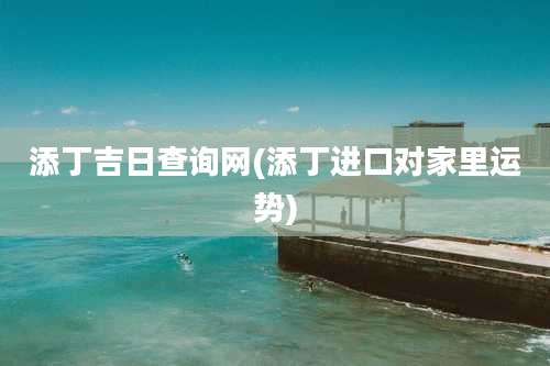 添丁吉日查询网(添丁进口对家里运势)