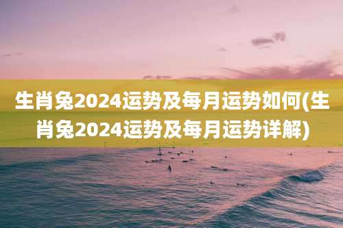 生肖兔2024运势及每月运势如何(生肖兔2024运势及每月运势详解)