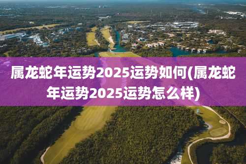 属龙蛇年运势2025运势如何(属龙蛇年运势2025运势怎么样)