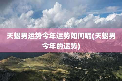 天蝎男运势今年运势如何呢(天蝎男今年的运势)