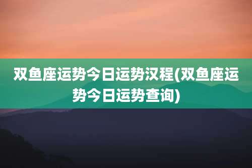 双鱼座运势今日运势汉程(双鱼座运势今日运势查询)