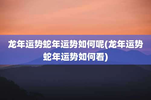 龙年运势蛇年运势如何呢(龙年运势蛇年运势如何看)
