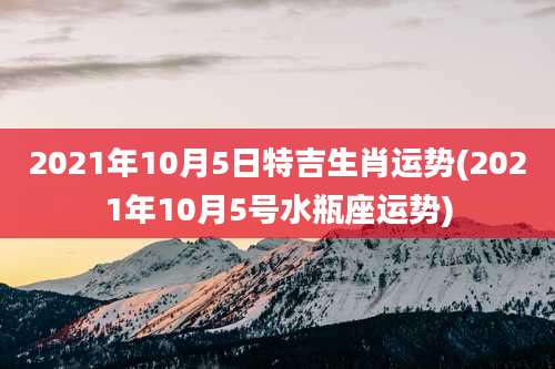2021年10月5日特吉生肖运势(2021年10月5号水瓶座运势)