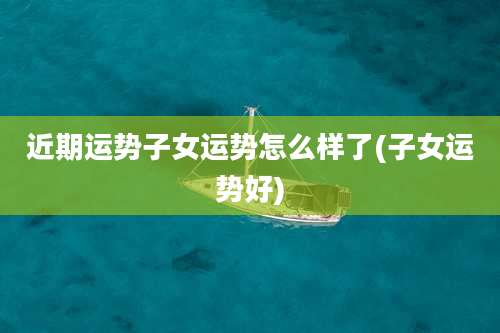 近期运势子女运势怎么样了(子女运势好)