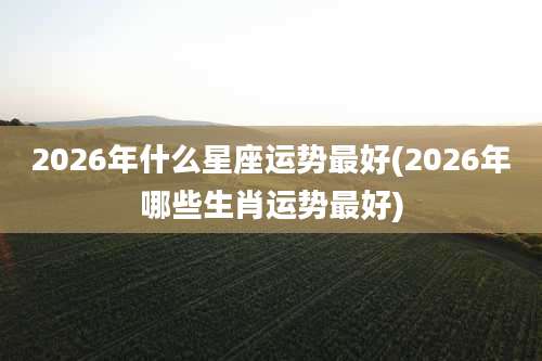 2026年什么星座运势最好(2026年哪些生肖运势最好)