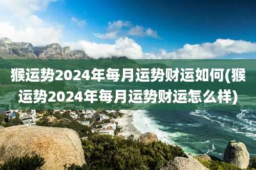 猴运势2024年每月运势财运如何(猴运势2024年每月运势财运怎么样)
