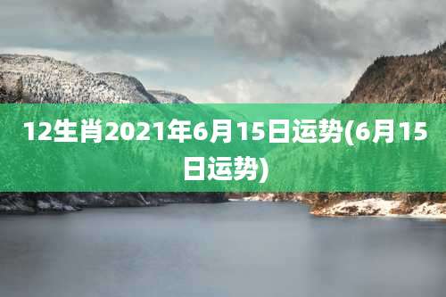 12生肖2021年6月15日运势(6月15日运势)