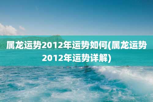 属龙运势2012年运势如何(属龙运势2012年运势详解)