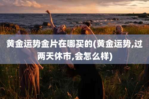 黄金运势金片在哪买的(黄金运势,过两天休市,会怎么样)