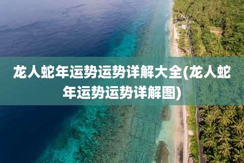 龙人蛇年运势运势详解大全(龙人蛇年运势运势详解图)