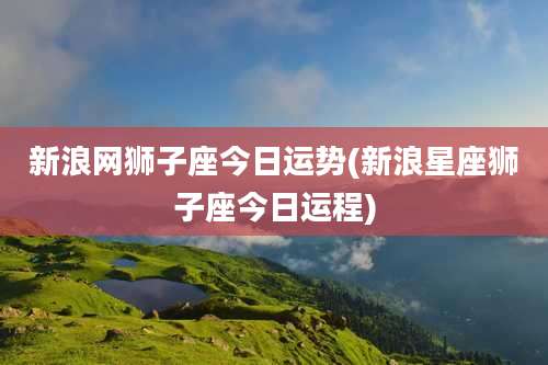 新浪网狮子座今日运势(新浪星座狮子座今日运程)