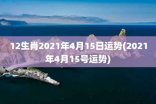 12生肖2021年4月15日运势(2021年4月15号运势)