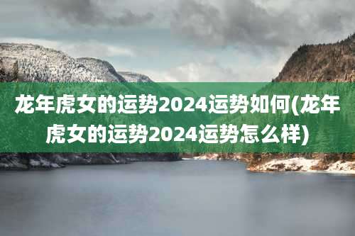龙年虎女的运势2024运势如何(龙年虎女的运势2024运势怎么样)