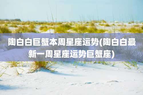 陶白白巨蟹本周星座运势(陶白白最新一周星座运势巨蟹座)