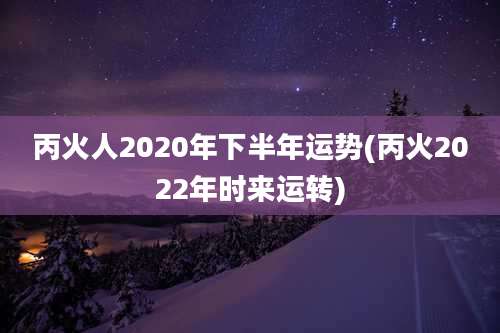 丙火人2020年下半年运势(丙火2022年时来运转)