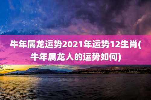 牛年属龙运势2021年运势12生肖(牛年属龙人的运势如何)