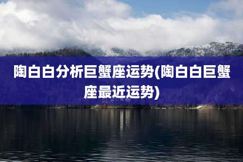 陶白白分析巨蟹座运势(陶白白巨蟹座最近运势)