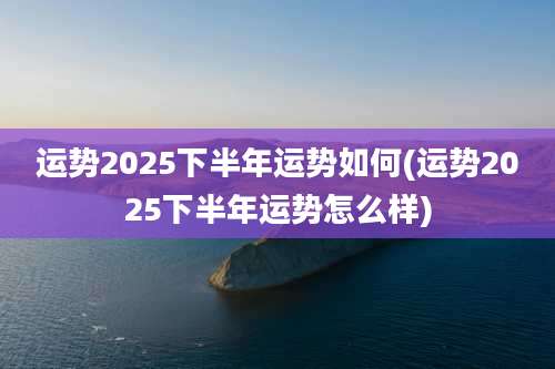运势2025下半年运势如何(运势2025下半年运势怎么样)