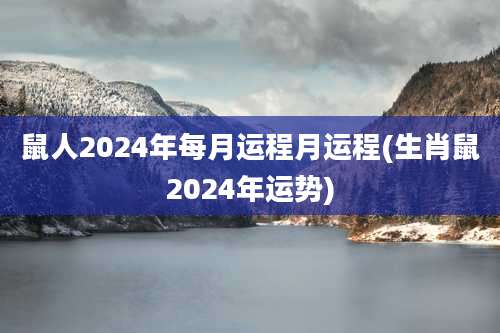 鼠人2024年每月运程月运程(生肖鼠2024年运势)