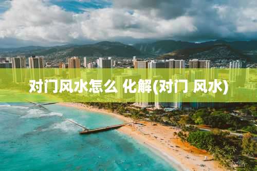 对门风水怎么 化解(对门 风水)