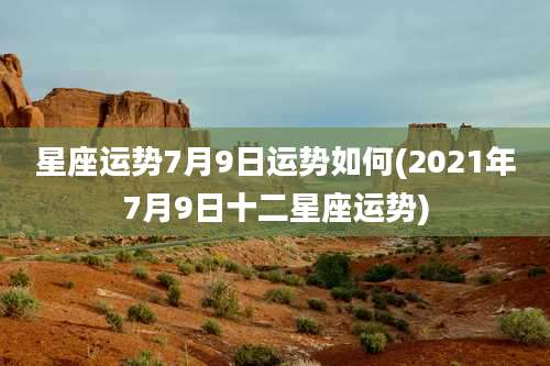 星座运势7月9日运势如何(2021年7月9日十二星座运势)