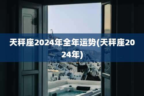 天秤座2024年全年运势(天秤座2024年)