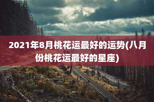 2021年8月桃花运最好的运势(八月份桃花运最好的星座)