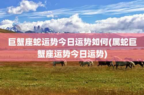 巨蟹座蛇运势今日运势如何(属蛇巨蟹座运势今日运势)