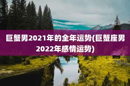 巨蟹男2021年的全年运势(巨蟹座男2022年感情运势)