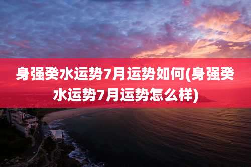 身强癸水运势7月运势如何(身强癸水运势7月运势怎么样)