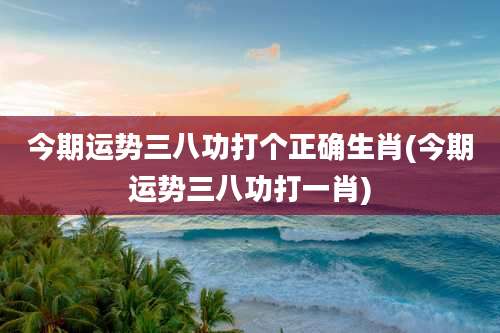 今期运势三八功打个正确生肖(今期运势三八功打一肖)