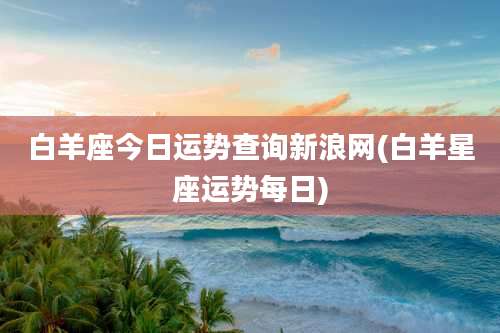白羊座今日运势查询新浪网(白羊星座运势每日)