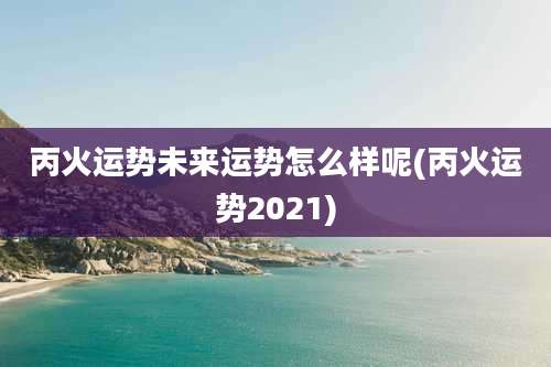 丙火运势未来运势怎么样呢(丙火运势2021)