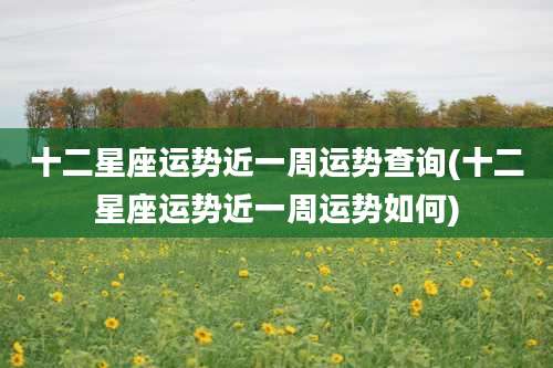 十二星座运势近一周运势查询(十二星座运势近一周运势如何)