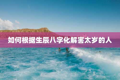 如何根据生辰八字化解害太岁的人