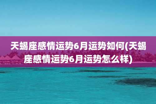 天蝎座感情运势6月运势如何(天蝎座感情运势6月运势怎么样)