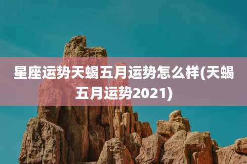 星座运势天蝎五月运势怎么样(天蝎五月运势2021)