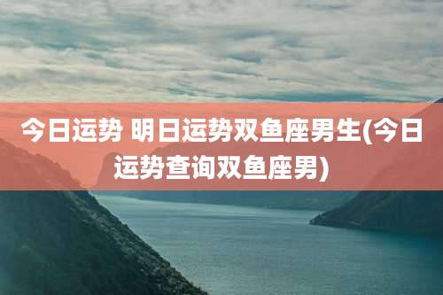 今日运势 明日运势双鱼座男生(今日运势查询双鱼座男)