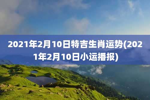 2021年2月10日特吉生肖运势(2021年2月10日小运播报)