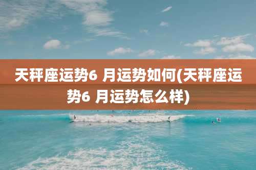 天秤座运势6 月运势如何(天秤座运势6 月运势怎么样)