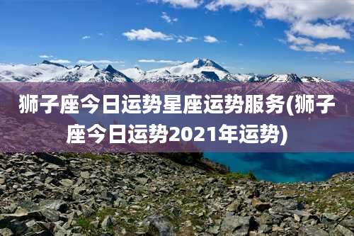 狮子座今日运势星座运势服务(狮子座今日运势2021年运势)