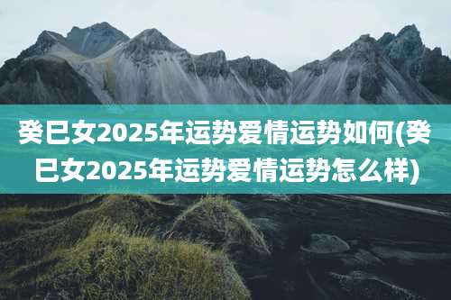 癸巳女2025年运势爱情运势如何(癸巳女2025年运势爱情运势怎么样)