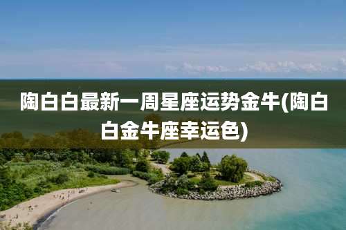 陶白白最新一周星座运势金牛(陶白白金牛座幸运色)