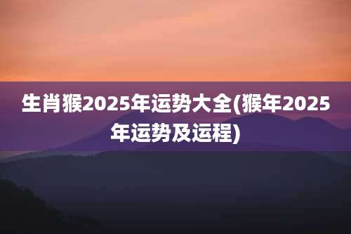 生肖猴2025年运势大全(猴年2025年运势及运程)