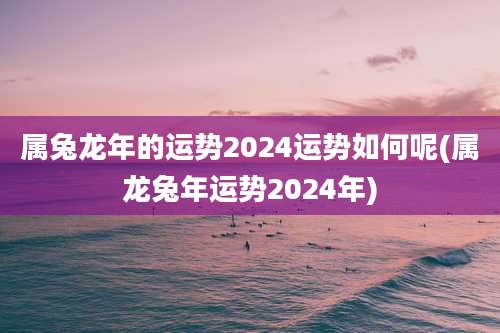 属兔龙年的运势2024运势如何呢(属龙兔年运势2024年)