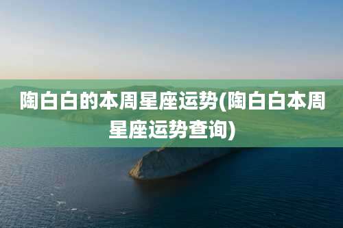 陶白白的本周星座运势(陶白白本周星座运势查询)