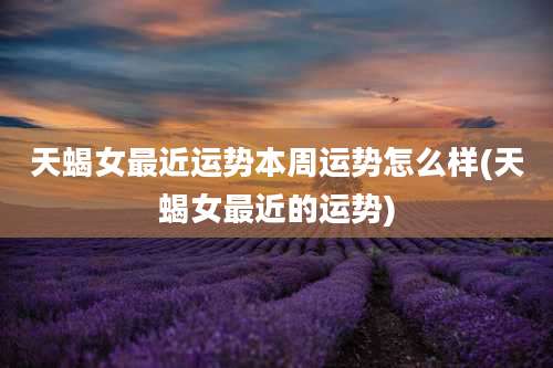 天蝎女最近运势本周运势怎么样(天蝎女最近的运势)